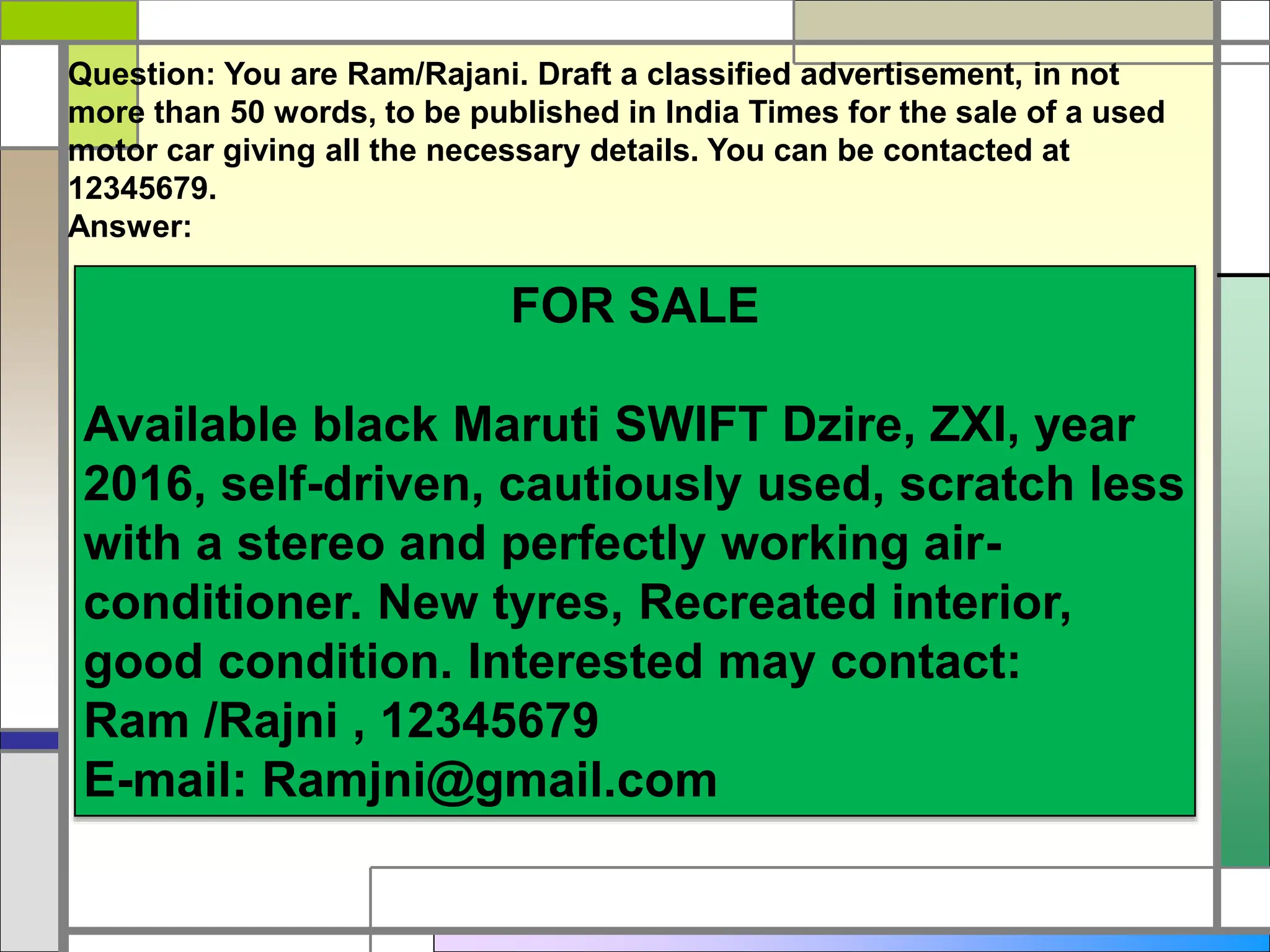 FOR SALE
Available black Maruti SWIFT Dzire, ZXI, year
2016, self-driven, cautiously used, scratch less
with a stereo and perfectly working air-
conditioner. New tyres, Recreated interior,
good condition. Interested may contact:
Ram /Rajni , 12345679
E-mail: Ramjni@gmail.com
Question: You are Ram/Rajani. Draft a classified advertisement, in not
more than 50 words, to be published in India Times for the sale of a used
motor car giving all the necessary details. You can be contacted at
12345679.
Answer:
 