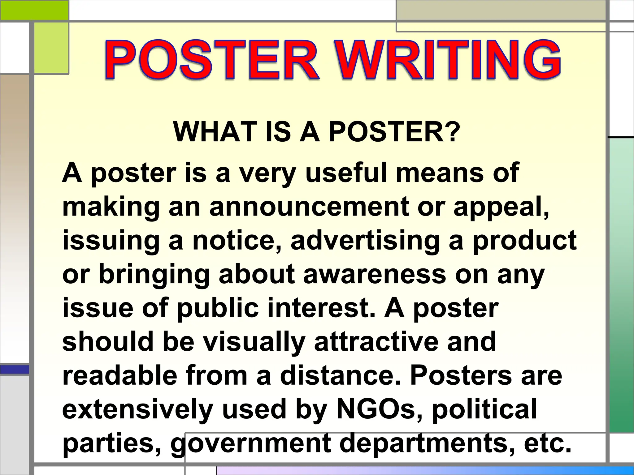 WHAT IS A POSTER?
A poster is a very useful means of
making an announcement or appeal,
issuing a notice, advertising a product
or bringing about awareness on any
issue of public interest. A poster
should be visually attractive and
readable from a distance. Posters are
extensively used by NGOs, political
parties, government departments, etc.
 