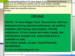 FOR SALE
Flat No. 12, Seva Nagar, Pune. Ground floor with two
bedrooms having attached bathrooms, car parking
available, park facing, best location, friendly
neighbours, 24 hour power and water supply, low
maintenance charges and reasonable price is
available on sale.
For further details, contact: Harish/Harshita
98100XXXXX
E-mail: harshhita@gmail.com
You are Harish/Harshita of 12, Seva Nagar, Pune. You want to sell your
flat as you are shifting to another city for work. Draft a suitable
advertisement in not more than 50 words to be published in The Pune
Times under the classified columns.
Answer:
 