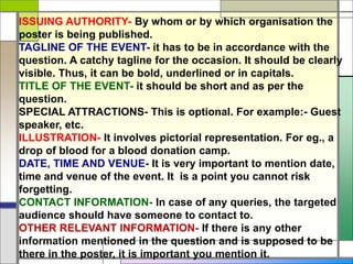 ISSUING AUTHORITY- By whom or by which organisation the
poster is being published.
TAGLINE OF THE EVENT- it has to be in accordance with the
question. A catchy tagline for the occasion. It should be clearly
visible. Thus, it can be bold, underlined or in capitals.
TITLE OF THE EVENT- it should be short and as per the
question.
SPECIAL ATTRACTIONS- This is optional. For example:- Guest
speaker, etc.
ILLUSTRATION- It involves pictorial representation. For eg., a
drop of blood for a blood donation camp.
DATE, TIME AND VENUE- It is very important to mention date,
time and venue of the event. It is a point you cannot risk
forgetting.
CONTACT INFORMATION- In case of any queries, the targeted
audience should have someone to contact to.
OTHER RELEVANT INFORMATION- If there is any other
information mentioned in the question and is supposed to be
there in the poster, it is important you mention it.
 