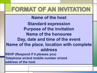 Name of the host
Standard expression
Purpose of the invitation
Name of the honouree
Day, date and time of the event
Name of the place, location with complete
address
RSVP (Respond if it pleases you)
Telephone or/and mobile number or/and
address of the host
 
