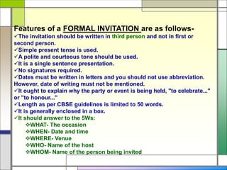 Features of a FORMAL INVITATION are as follows-
The invitation should be written in third person and not in first or
second person.
Simple present tense is used.
A polite and courteous tone should be used.
It is a single sentence presentation.
No signatures required.
Dates must be written in letters and you should not use abbreviation.
However, date of writing must not be mentioned.
It ought to explain why the party or event is being held, "to celebrate..."
or "to honour..."
Length as per CBSE guidelines is limited to 50 words.
It is generally enclosed in a box.
It should answer to the 5Ws:
WHAT- The occasion
WHEN- Date and time
WHERE- Venue
WHO- Name of the host
WHOM- Name of the person being invited
 