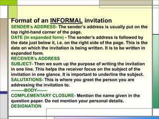 Format of an INFORMAL invitation
SENDER’s ADDRESS- The sender’s address is usually put on the
top right-hand corner of the page.
DATE (In expanded form) - The sender’s address is followed by
the date just below it, i.e. on the right side of the page. This is the
date on which the invitation is being written. It is to be written in
expanded form.
RECEIVER’s ADDRESS
SUBJECT- Then we sum up the purpose of writing the invitation
in one line. This helps the receiver focus on the subject of the
invitation in one glance. It is important to underline the subject.
SALUTATIONS- This is where you greet the person you are
addressing the invitation to.
---------BODY-------
COMPLEMENTARY CLOSURE- Mention the name given in the
question paper. Do not mention your personal details.
DESIGNATION
 
