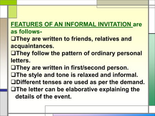 FEATURES OF AN INFORMAL INVITATION are
as follows-
They are written to friends, relatives and
acquaintances.
They follow the pattern of ordinary personal
letters.
They are written in first/second person.
The style and tone is relaxed and informal.
Different tenses are used as per the demand.
The letter can be elaborative explaining the
details of the event.
 