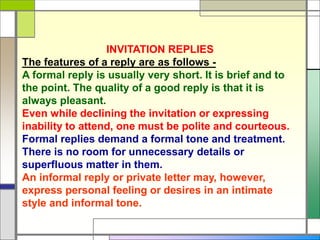 INVITATION REPLIES
The features of a reply are as follows -
A formal reply is usually very short. It is brief and to
the point. The quality of a good reply is that it is
always pleasant.
Even while declining the invitation or expressing
inability to attend, one must be polite and courteous.
Formal replies demand a formal tone and treatment.
There is no room for unnecessary details or
superfluous matter in them.
An informal reply or private letter may, however,
express personal feeling or desires in an intimate
style and informal tone.
 