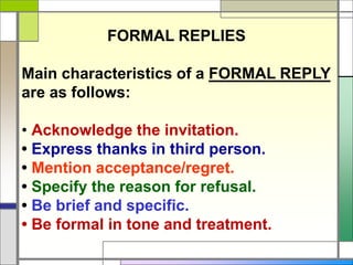 FORMAL REPLIES
Main characteristics of a FORMAL REPLY
are as follows:
• Acknowledge the invitation.
• Express thanks in third person.
• Mention acceptance/regret.
• Specify the reason for refusal.
• Be brief and specific.
• Be formal in tone and treatment.
 