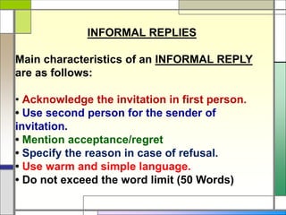 INFORMAL REPLIES
Main characteristics of an INFORMAL REPLY
are as follows:
• Acknowledge the invitation in first person.
• Use second person for the sender of
invitation.
• Mention acceptance/regret
• Specify the reason in case of refusal.
• Use warm and simple language.
• Do not exceed the word limit (50 Words)
 