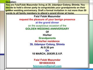 Question:
You are Faiz/Falak Mazumdar living at 39, Udampur Colony, Shimla. You
decide to hold a dinner party to congratulate your grandparents on their
golden wedding anniversary. Draft a formal invitation in not more than 50
words to all family members to attend a grand dinner at home.
Faiz/ Falak Mazumdar
request the pleasure of your benign presence
at the grand dinner
on the auspicious occasion of the
GOLDEN WEDDING ANNIVERSARY
Of
His/her
Grandparents
At his/her residence
39, Udampur Colony, Shimla
At 8:30 pm
On
18 MARCH, 20XXR.S.V.P.
Faiz/ Falak Mazumdar
98100XXXXX
faizmazum@gmail.com
 