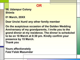39, Udampur Colony
Shimla
-
01 March, 20XX
-
Dear Uncle/ Aunt/ any other family member
-
On the auspicious occasion of the Golden Wedding
Anniversary of my grandparents, I invite you to the
grand dinner at my residence. The dinner is scheduled
to be on 18 March at 8:30 pm. Kindly confirm your
presence by 15 March.
Thank you
Yours affectionately
Faiz/ Falak Mazumdar
OR
 