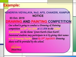KENDRIYA VIDYALAYA, No2, AFS, CHAKERI, KANPUR
NOTICE
03 Oct. 2019
DRAWING AND PAINTING COMPETITION
ANUPAM
(Head Boy)
Our school is going to conduct a Drawing & Painting
competition on 20th Oct.2019 at 11 AM in the School
Auditorium on the theme ‘Green Earth-Clean Earth’.
Interested students may participate in it by giving their names
to the Drawing Teacher latest by 19th Sept2019. Drawing
sheets will be provided by the school.
Example:
 