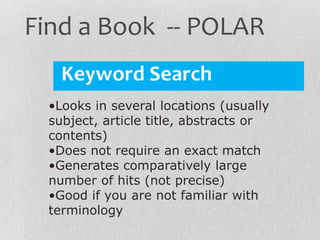 Keyword Search
•Looks in several locations (usually
subject, article title, abstracts or
contents)
•Does not require an exact match
•Generates comparatively large
number of hits (not precise)
•Good if you are not familiar with
terminology
Find a Book -- POLAR
 