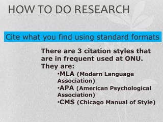 There are 3 citation styles that
are in frequent used at ONU.
They are:
•MLA (Modern Language
Association)
•APA (American Psychological
Association)
•CMS (Chicago Manual of Style)
Cite what you find using standard formats
HOW TO DO RESEARCH
 