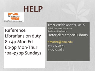 HELP
Traci Welch Moritz, MLS
Public Services Librarian
Assistant Professor
Heterick Memorial Library
t-moritz@onu.edu
419-772-2473
419-772-2185
Reference
Librarians on duty
8a-4p Mon-Fri
6p-9p Mon-Thur
10a-3:30p Sundays
 