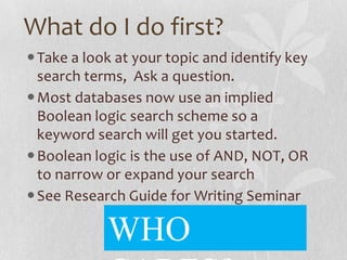 What do I do first?
Take a look at your topic and identify key
search terms, Ask a question.
Most databases now use an implied
Boolean logic search scheme so a
keyword search will get you started.
Boolean logic is the use of AND, NOT, OR
to narrow or expand your search
See Research Guide for Writing Seminar
WHO
 