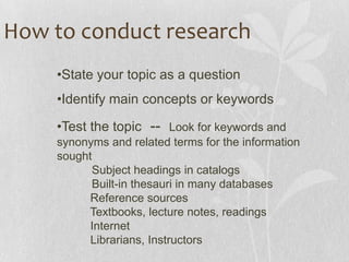 •State your topic as a question
•Identify main concepts or keywords
•Test the topic -- Look for keywords and
synonyms and related terms for the information
sought
Subject headings in catalogs
Built-in thesauri in many databases
Reference sources
Textbooks, lecture notes, readings
Internet
Librarians, Instructors
How to conduct research
 