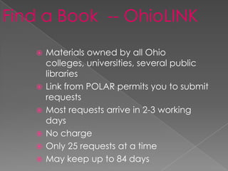 Find a Book -- OhioLINK
      Materials owned by all Ohio
       colleges, universities, several public
       libraries
      Link from POLAR permits you to submit
       requests
      Most requests arrive in 2-3 working
       days
      No charge
      Only 25 requests at a time
      May keep up to 84 days
 