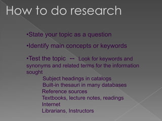How to do research
   •State your topic as a question
   •Identify main concepts or keywords

   •Test the topic -- Look for keywords and
   synonyms and related terms for the information
   sought
          Subject headings in catalogs
          Built-in thesauri in many databases
         Reference sources
        Textbooks, lecture notes, readings
         Internet
         Librarians, Instructors
 