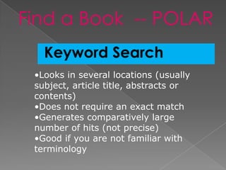 Find a Book -- POLAR
   Keyword Search
 •Looks in several locations (usually
 subject, article title, abstracts or
 contents)
 •Does not require an exact match
 •Generates comparatively large
 number of hits (not precise)
 •Good if you are not familiar with
 terminology
 