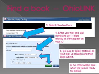 3. Select Ohio Northern


        4. Enter your first and last
        name and all 11 digits
        exactly as they appear on
        your ID


            5. Be sure to select Heterick as
            your pick up location and then
            click submit.


                      6. An email will be sent
                      when the item is ready
                      for pickup
 