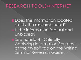  Does   the information located
  satisfy the research need?
 Is the information factual and
  unbiased?
 See handout “Critically
  Analyzing Information Sources”
  at the “Web” tab on the Writing
  Seminar Research Guide.
 