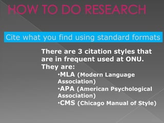HOW TO DO RESEARCH

Cite what you find using standard formats
         There are 3 citation styles that
         are in frequent used at ONU.
         They are:
              •MLA (Modern Language
             Association)
             •APA (American Psychological
             Association)
             •CMS (Chicago Manual of Style)
 