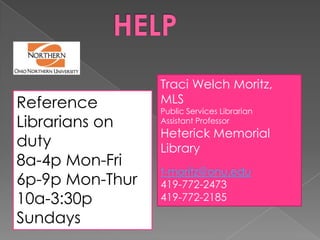 Traci Welch Moritz,
Reference        MLS
                 Public Services Librarian
Librarians on    Assistant Professor
                 Heterick Memorial
duty             Library
8a-4p Mon-Fri
                 t-moritz@onu.edu
6p-9p Mon-Thur   419-772-2473
10a-3:30p        419-772-2185

Sundays
 