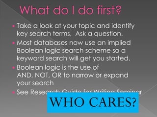  Take a look at your topic and identify
  key search terms, Ask a question.
 Most databases now use an implied
  Boolean logic search scheme so a
  keyword search will get you started.
 Boolean logic is the use of
  AND, NOT, OR to narrow or expand
  your search
 See Research Guide for Writing Seminar

           WHO CARES?
 