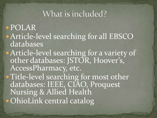  POLAR
 Article-level searching for all EBSCO

databases
 Article-level searching for a variety of
other databases: JSTOR, Hoover’s,
AccessPharmacy, etc.
 Title-level searching for most other
databases: IEEE, CIAO, Proquest
Nursing & Allied Health
 OhioLink central catalog

 
