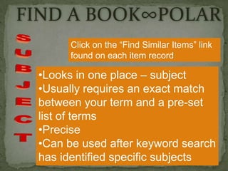FIND A BOOK∞POLAR
Click on the “Find Similar Items” link
found on each item record

•Looks in one place – subject
•Usually requires an exact match
between your term and a pre-set
list of terms
•Precise
•Can be used after keyword search
has identified specific subjects

 