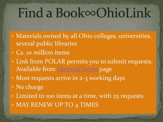  Materials owned by all Ohio colleges, universities,







several public libraries
Ca. 10 million items
Link from POLAR permits you to submit requests.
Available from Heterick home page
Most requests arrive in 2-3 working days
No charge
Limited to 100 items at a time, with 25 requests
MAY RENEW UP TO 4 TIMES

 