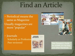  Periodical means the

same as Magazine
Usually magazines are
more “popular”
 Journals
Scholarly or Professional
Peer reviewed

See Research Guide
for HONR 231 for this
and other Handouts

 