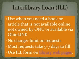  Use when you need a book or

article that is not available online,
not owned by ONU or available via
OhioLINK
 No charge/ limit on requests
 Most requests take 5-7 days to fill
 Use ILL form on library web pages.

 