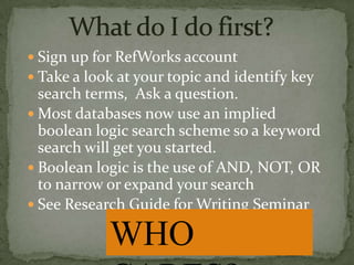  Sign up for RefWorks account
 Take a look at your topic and identify key

search terms, Ask a question.
 Most databases now use an implied
boolean logic search scheme so a keyword
search will get you started.
 Boolean logic is the use of AND, NOT, OR
to narrow or expand your search
 See Research Guide for Writing Seminar

WHO

 