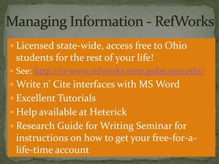  Licensed state-wide, access free to Ohio

students for the rest of your life!
 See: http://0-www.refworks.com.polar.onu.edu/

 Write n’ Cite interfaces with MS Word

 Excellent Tutorials
 Help available at Heterick
 Research Guide for Writing Seminar for

instructions on how to get your free-for-alife-time account

 
