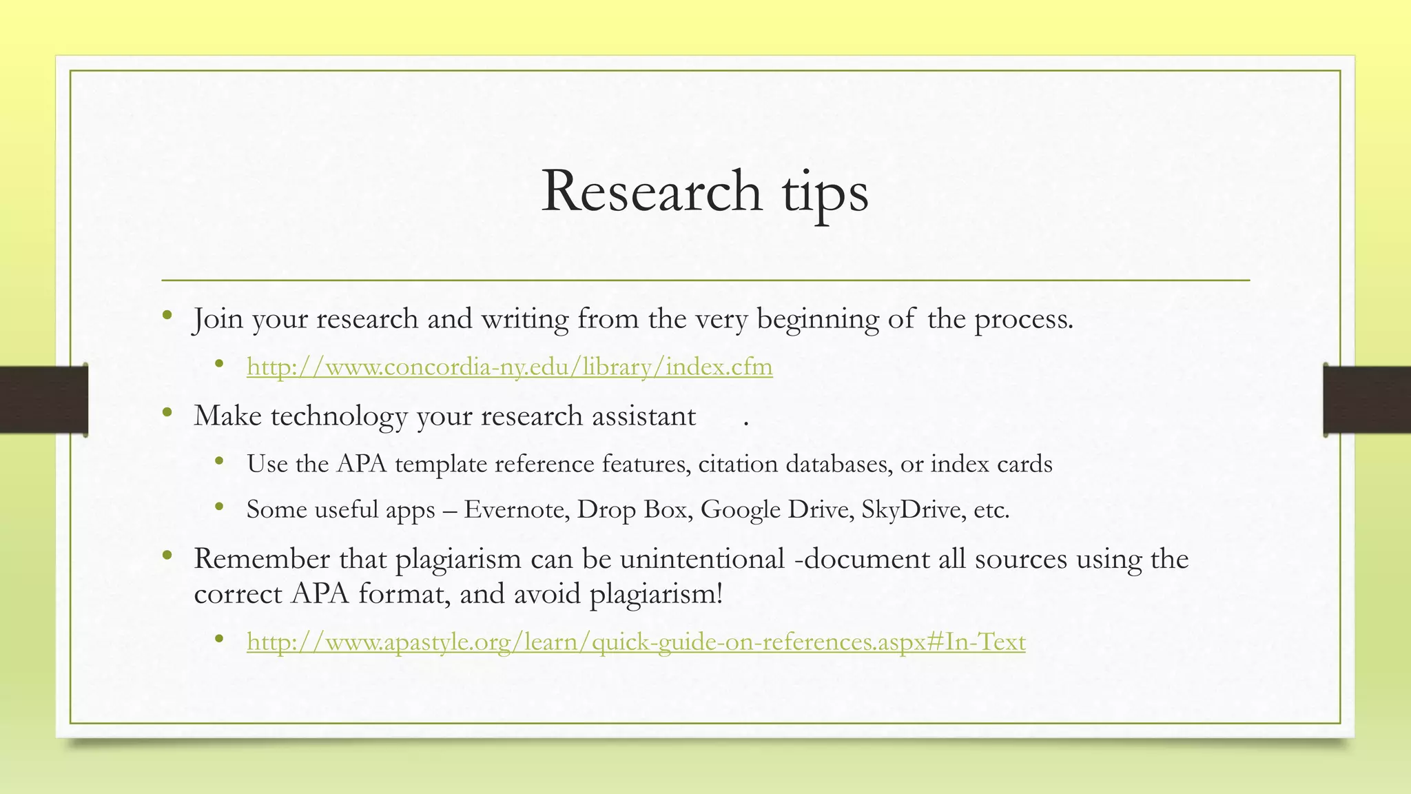 Research tips
• Join your research and writing from the very beginning of the process.
• http://www.concordia-ny.edu/library/index.cfm
• Make technology your research assistant .
• Use the APA template reference features, citation databases, or index cards
• Some useful apps – Evernote, Drop Box, Google Drive, SkyDrive, etc.
• Remember that plagiarism can be unintentional -document all sources using the
correct APA format, and avoid plagiarism!
• http://www.apastyle.org/learn/quick-guide-on-references.aspx#In-Text
 