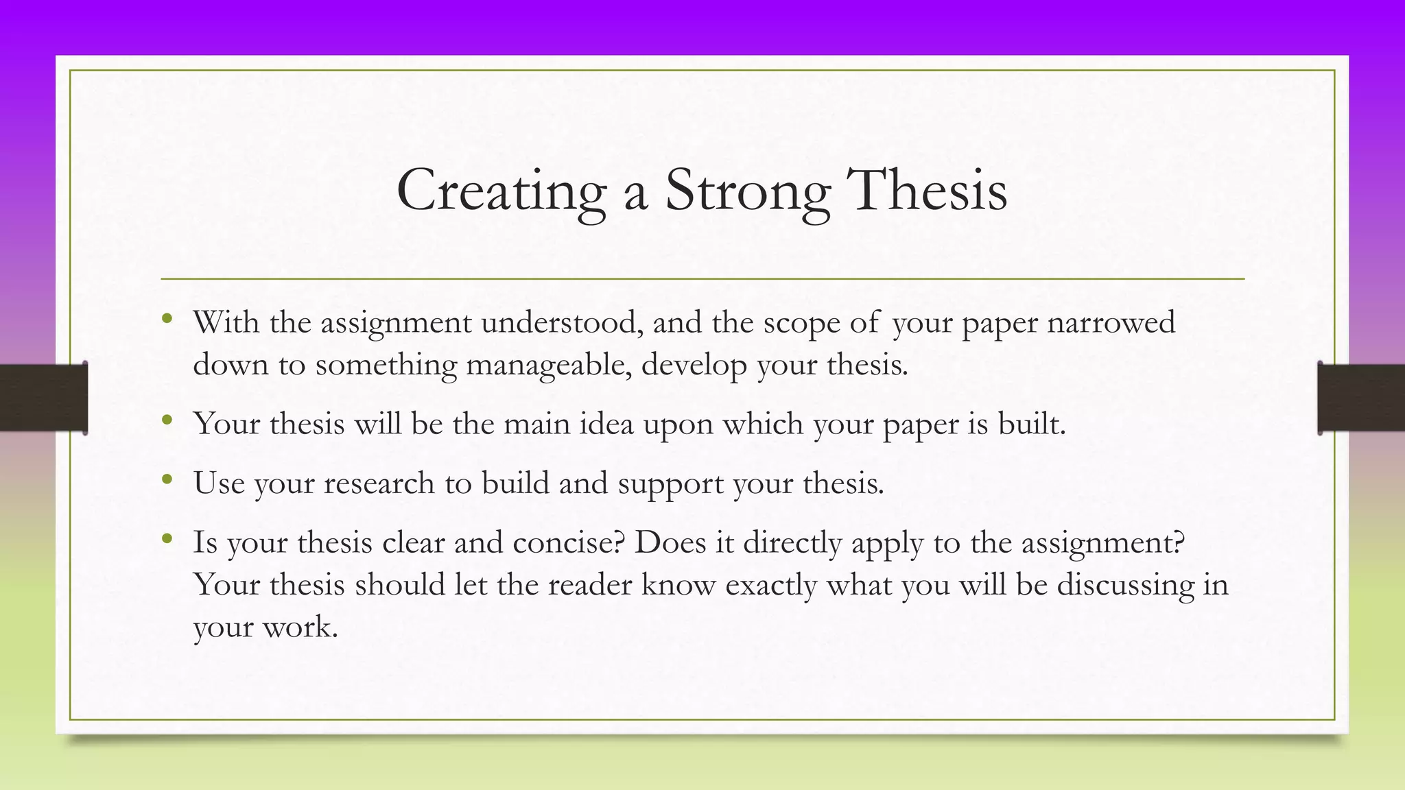 Creating a Strong Thesis
• With the assignment understood, and the scope of your paper narrowed
down to something manageable, develop your thesis.
• Your thesis will be the main idea upon which your paper is built.
• Use your research to build and support your thesis.
• Is your thesis clear and concise? Does it directly apply to the assignment?
Your thesis should let the reader know exactly what you will be discussing in
your work.
 
