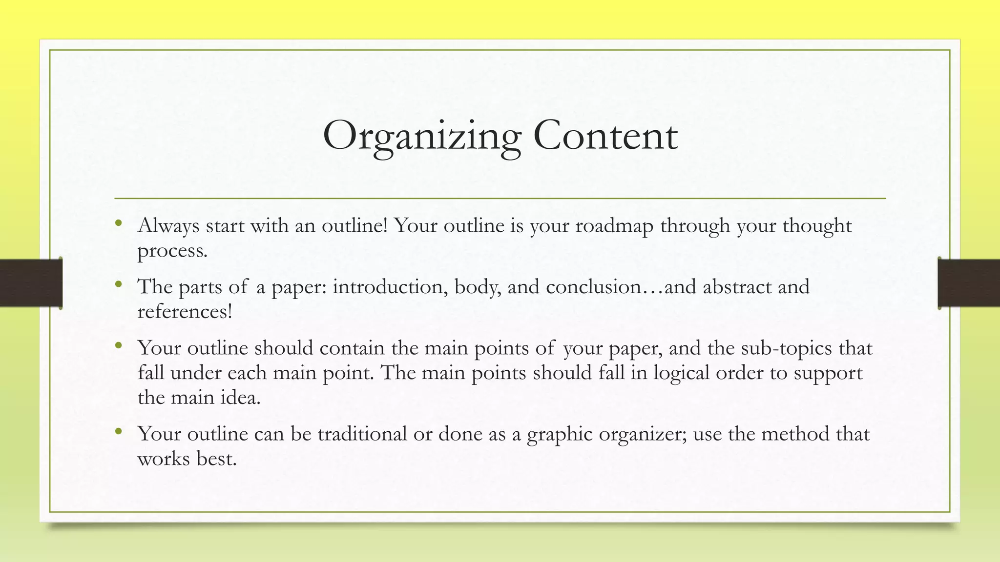 Organizing Content
• Always start with an outline! Your outline is your roadmap through your thought
process.
• The parts of a paper: introduction, body, and conclusion…and abstract and
references!
• Your outline should contain the main points of your paper, and the sub-topics that
fall under each main point. The main points should fall in logical order to support
the main idea.
• Your outline can be traditional or done as a graphic organizer; use the method that
works best.
 
