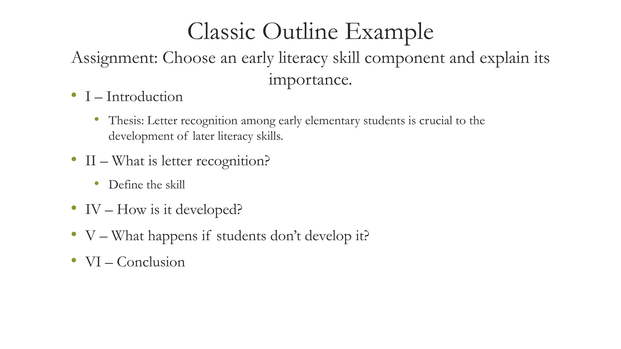 Classic Outline Example
Assignment: Choose an early literacy skill component and explain its
importance.
• I – Introduction
• Thesis: Letter recognition among early elementary students is crucial to the
development of later literacy skills.
• II – What is letter recognition?
• Define the skill
• IV – How is it developed?
• V – What happens if students don’t develop it?
• VI – Conclusion
 