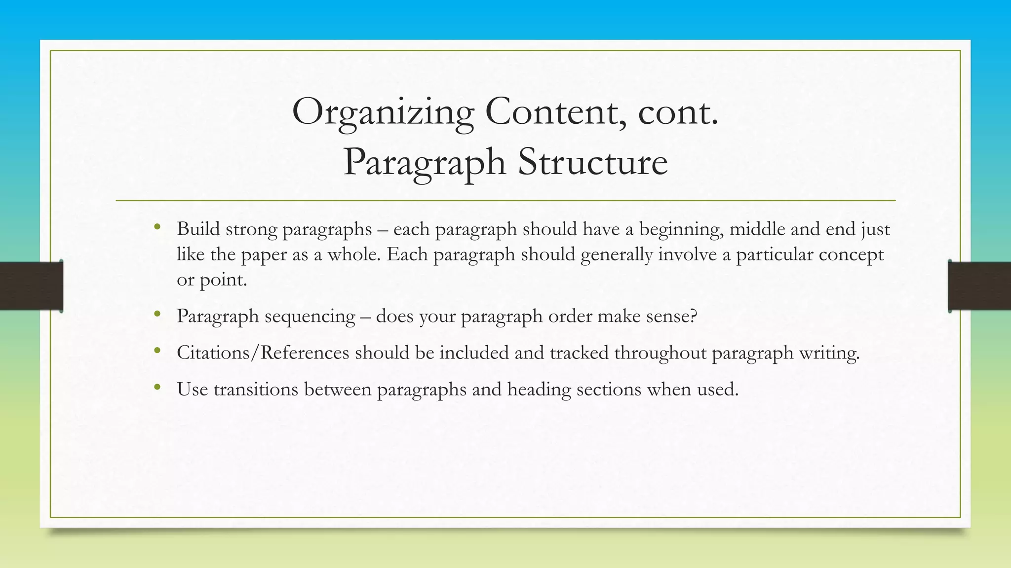 Organizing Content, cont.
Paragraph Structure
• Build strong paragraphs – each paragraph should have a beginning, middle and end just
like the paper as a whole. Each paragraph should generally involve a particular concept
or point.
• Paragraph sequencing – does your paragraph order make sense?
• Citations/References should be included and tracked throughout paragraph writing.
• Use transitions between paragraphs and heading sections when used.
 