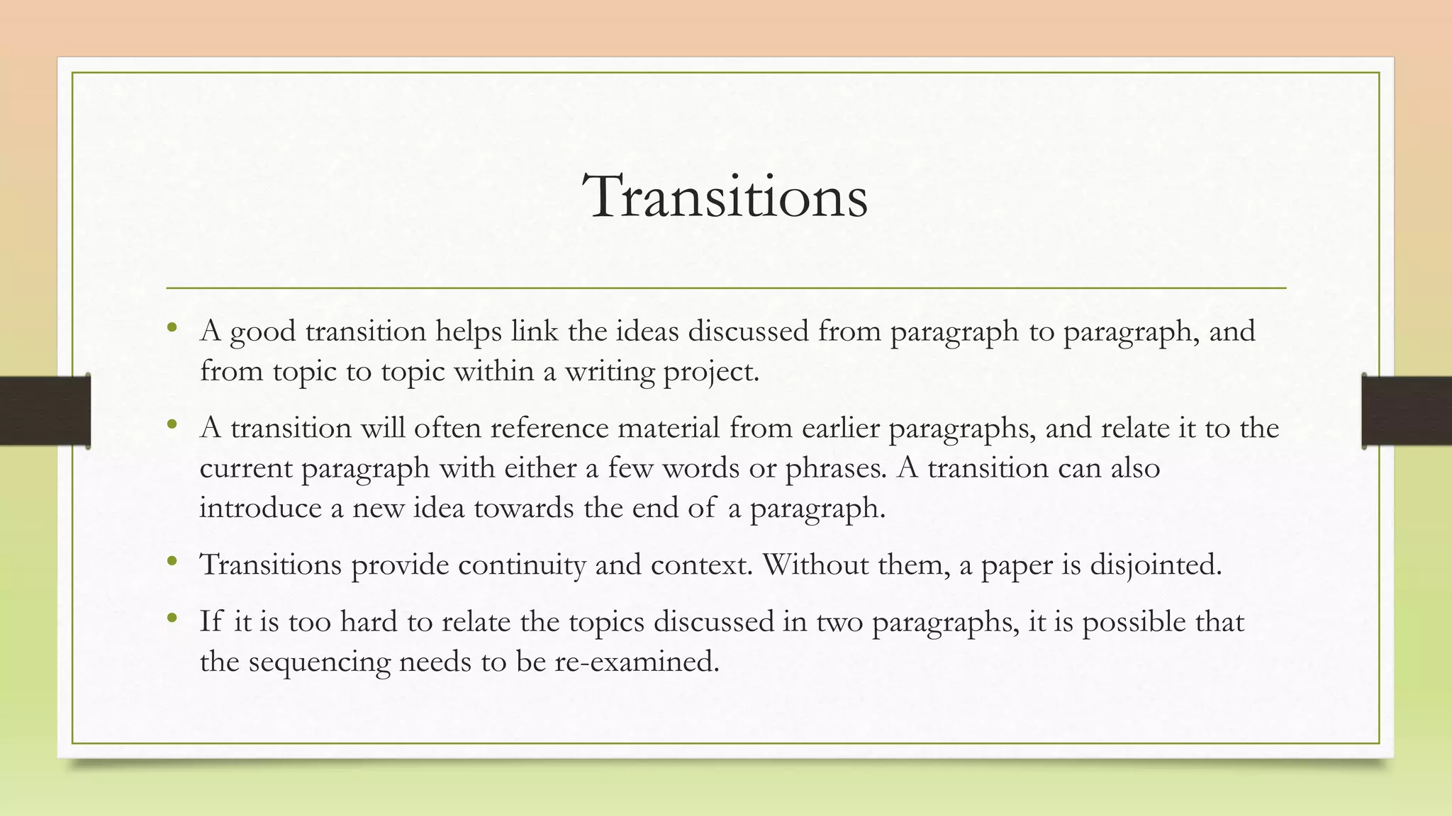 Transitions
• A good transition helps link the ideas discussed from paragraph to paragraph, and
from topic to topic within a writing project.
• A transition will often reference material from earlier paragraphs, and relate it to the
current paragraph with either a few words or phrases. A transition can also
introduce a new idea towards the end of a paragraph.
• Transitions provide continuity and context. Without them, a paper is disjointed.
• If it is too hard to relate the topics discussed in two paragraphs, it is possible that
the sequencing needs to be re-examined.
 