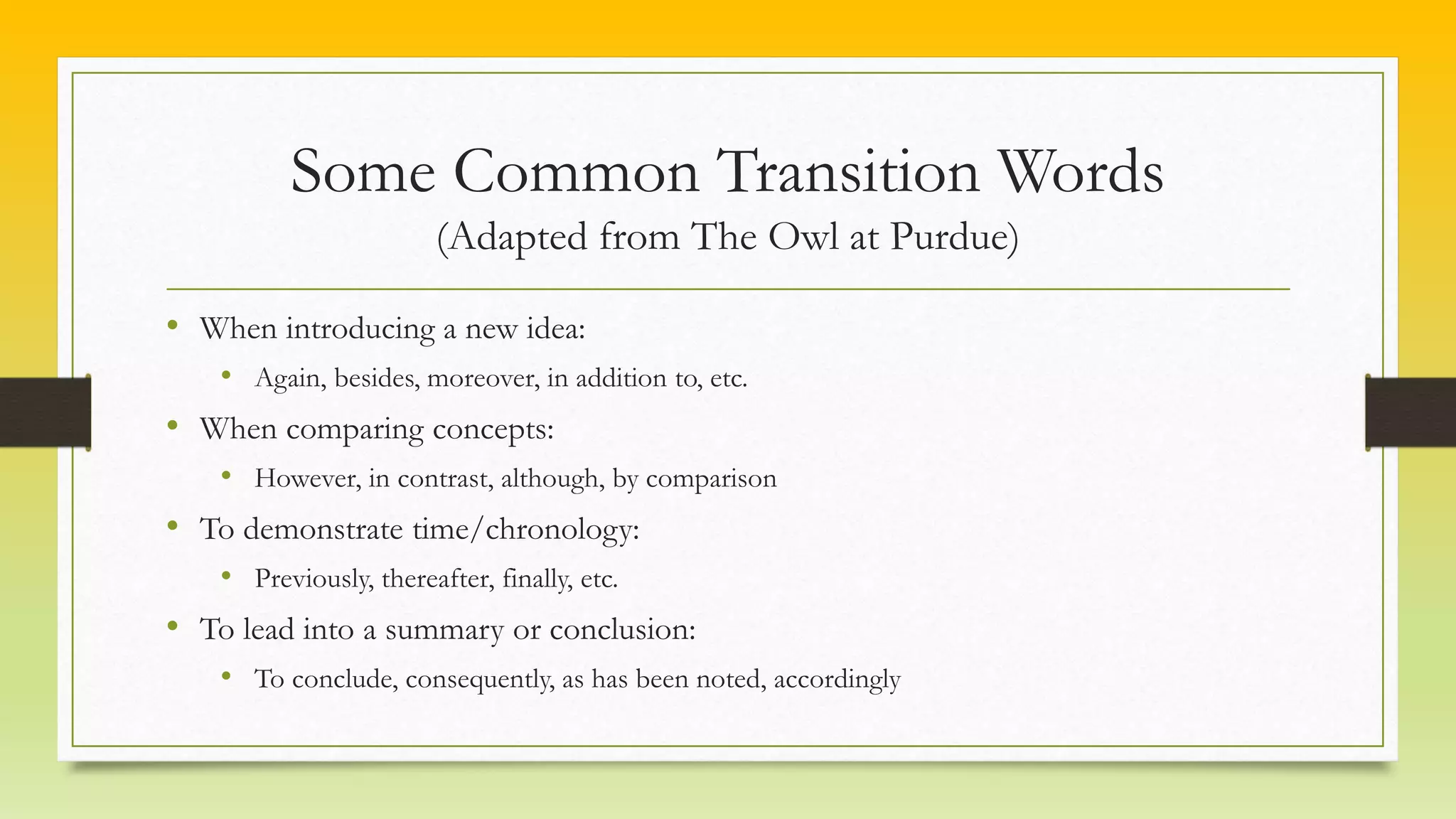 Some Common Transition Words
(Adapted from The Owl at Purdue)
• When introducing a new idea:
• Again, besides, moreover, in addition to, etc.
• When comparing concepts:
• However, in contrast, although, by comparison
• To demonstrate time/chronology:
• Previously, thereafter, finally, etc.
• To lead into a summary or conclusion:
• To conclude, consequently, as has been noted, accordingly
 