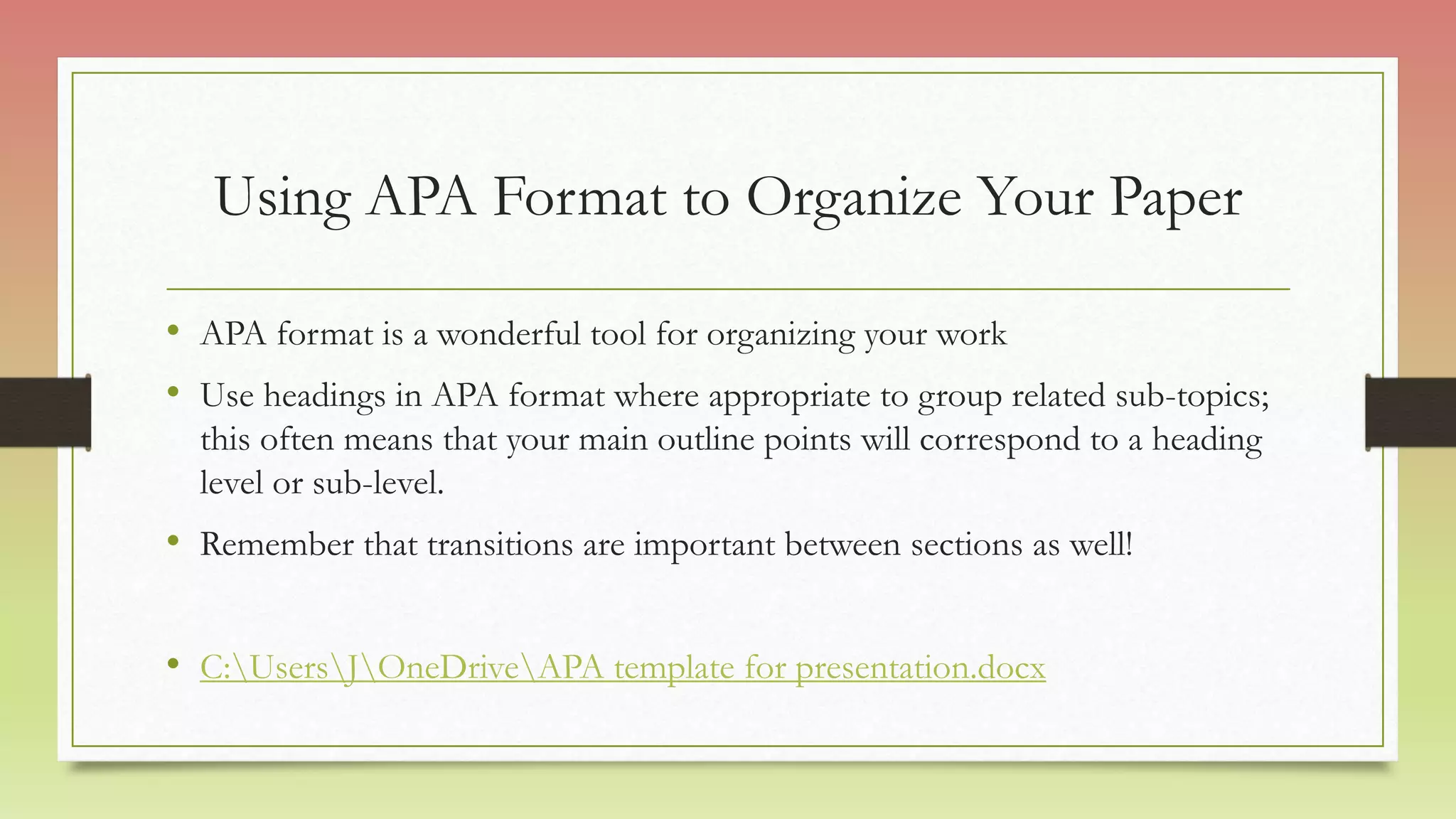 Using APA Format to Organize Your Paper
• APA format is a wonderful tool for organizing your work
• Use headings in APA format where appropriate to group related sub-topics;
this often means that your main outline points will correspond to a heading
level or sub-level.
• Remember that transitions are important between sections as well!
• C:UsersJOneDriveAPA template for presentation.docx
 