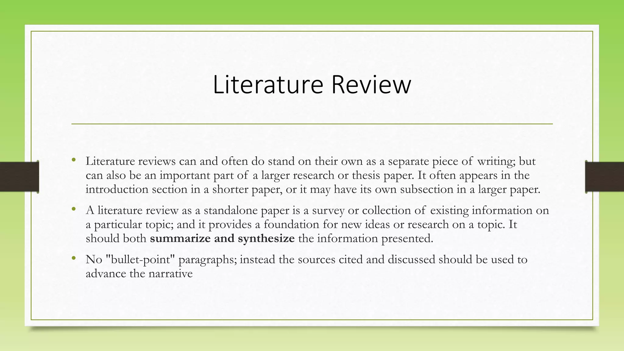 Literature Review
• Literature reviews can and often do stand on their own as a separate piece of writing; but
can also be an important part of a larger research or thesis paper. It often appears in the
introduction section in a shorter paper, or it may have its own subsection in a larger paper.
• A literature review as a standalone paper is a survey or collection of existing information on
a particular topic; and it provides a foundation for new ideas or research on a topic. It
should both summarize and synthesize the information presented.
• No "bullet-point" paragraphs; instead the sources cited and discussed should be used to
advance the narrative
 