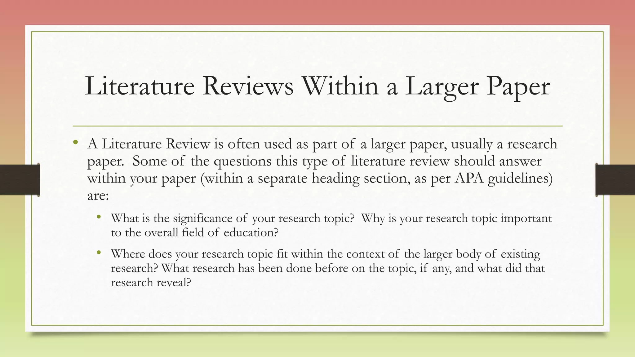 Literature Reviews Within a Larger Paper
• A Literature Review is often used as part of a larger paper, usually a research
paper. Some of the questions this type of literature review should answer
within your paper (within a separate heading section, as per APA guidelines)
are:
• What is the significance of your research topic? Why is your research topic important
to the overall field of education?
• Where does your research topic fit within the context of the larger body of existing
research? What research has been done before on the topic, if any, and what did that
research reveal?
 