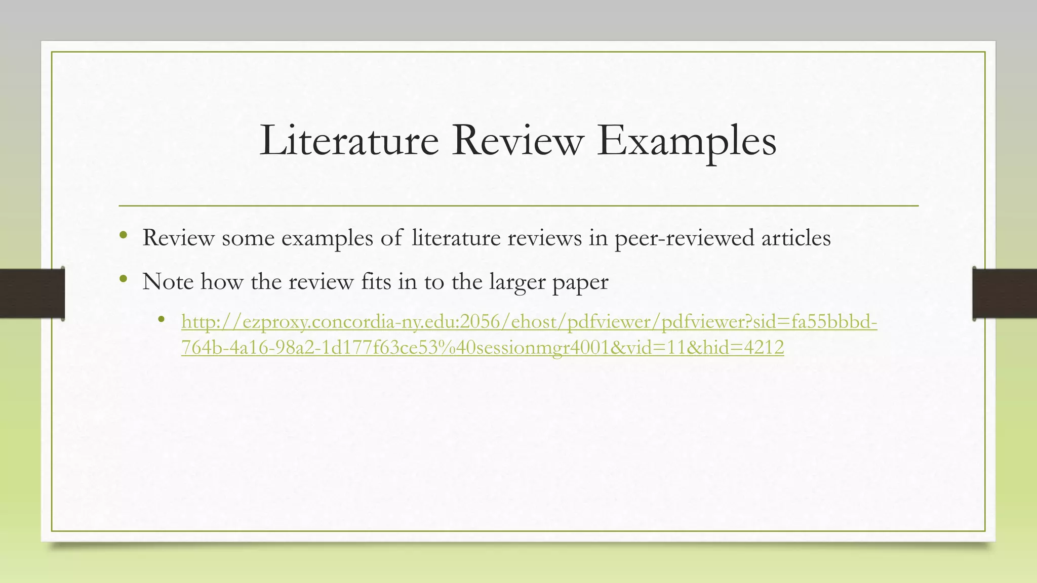 Literature Review Examples
• Review some examples of literature reviews in peer-reviewed articles
• Note how the review fits in to the larger paper
• http://ezproxy.concordia-ny.edu:2056/ehost/pdfviewer/pdfviewer?sid=fa55bbbd-
764b-4a16-98a2-1d177f63ce53%40sessionmgr4001&vid=11&hid=4212
 