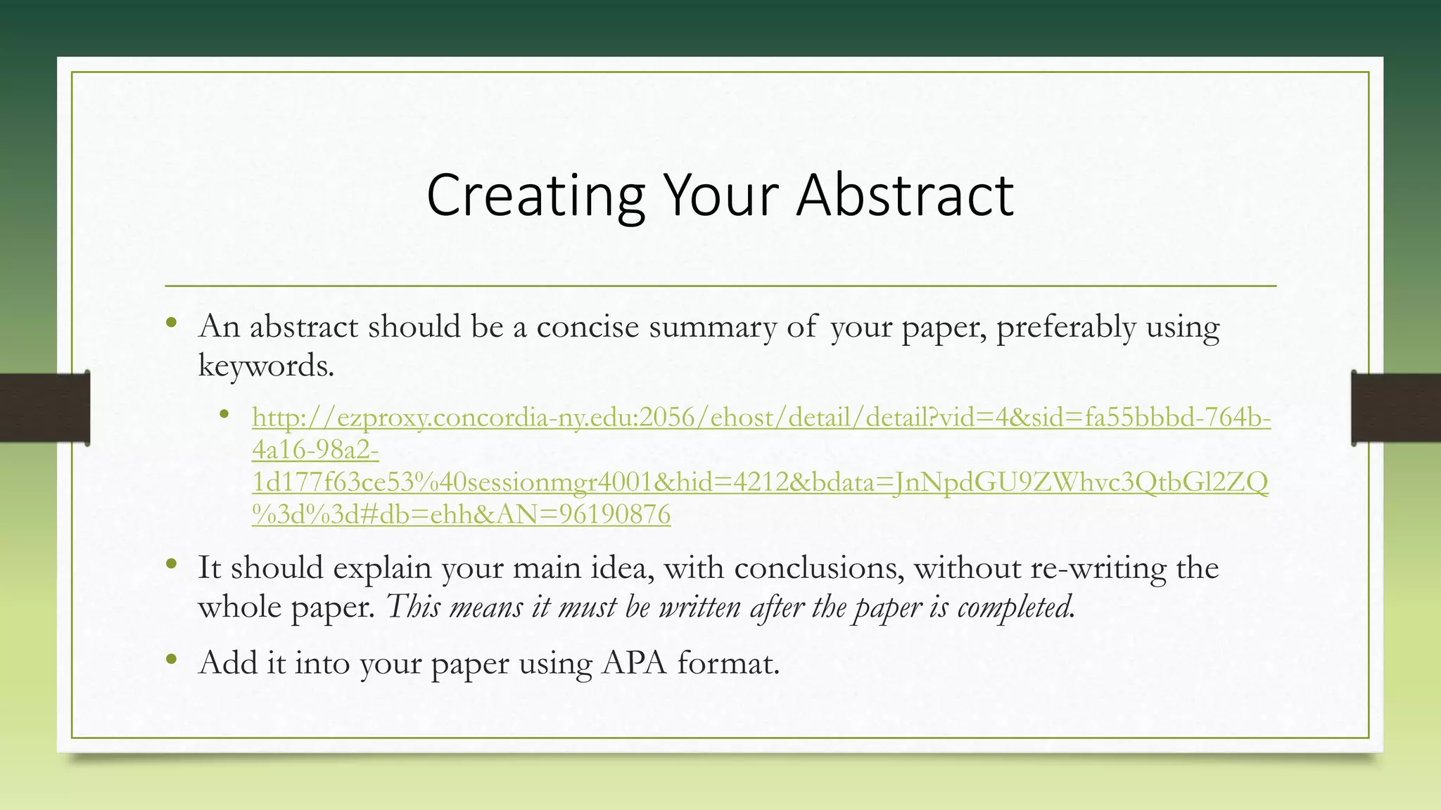 Creating Your Abstract
• An abstract should be a concise summary of your paper, preferably using
keywords.
• http://ezproxy.concordia-ny.edu:2056/ehost/detail/detail?vid=4&sid=fa55bbbd-764b-
4a16-98a2-
1d177f63ce53%40sessionmgr4001&hid=4212&bdata=JnNpdGU9ZWhvc3QtbGl2ZQ
%3d%3d#db=ehh&AN=96190876
• It should explain your main idea, with conclusions, without re-writing the
whole paper. This means it must be written after the paper is completed.
• Add it into your paper using APA format.
 
