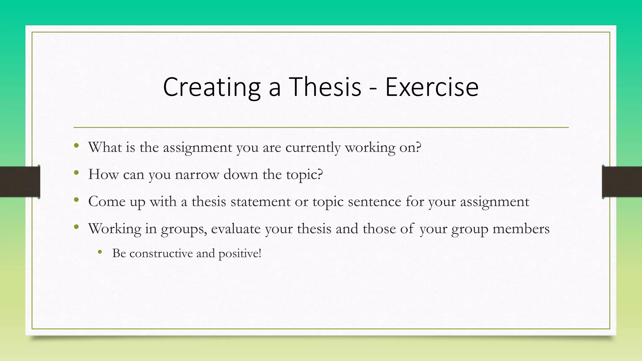 Creating a Thesis - Exercise
• What is the assignment you are currently working on?
• How can you narrow down the topic?
• Come up with a thesis statement or topic sentence for your assignment
• Working in groups, evaluate your thesis and those of your group members
• Be constructive and positive!
 