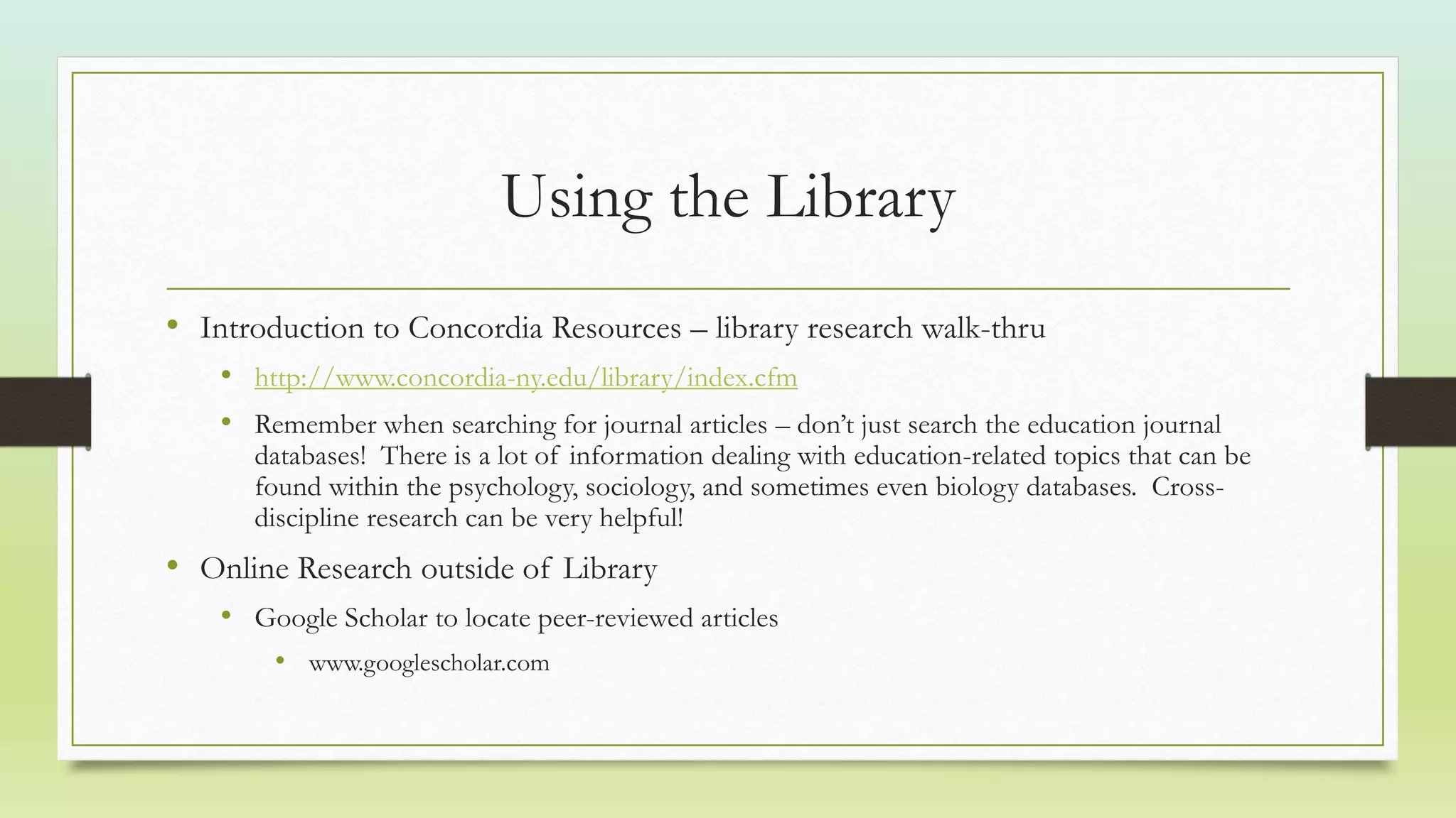 Using the Library
• Introduction to Concordia Resources – library research walk-thru
• http://www.concordia-ny.edu/library/index.cfm
• Remember when searching for journal articles – don’t just search the education journal
databases! There is a lot of information dealing with education-related topics that can be
found within the psychology, sociology, and sometimes even biology databases. Cross-
discipline research can be very helpful!
• Online Research outside of Library
• Google Scholar to locate peer-reviewed articles
• www.googlescholar.com
 