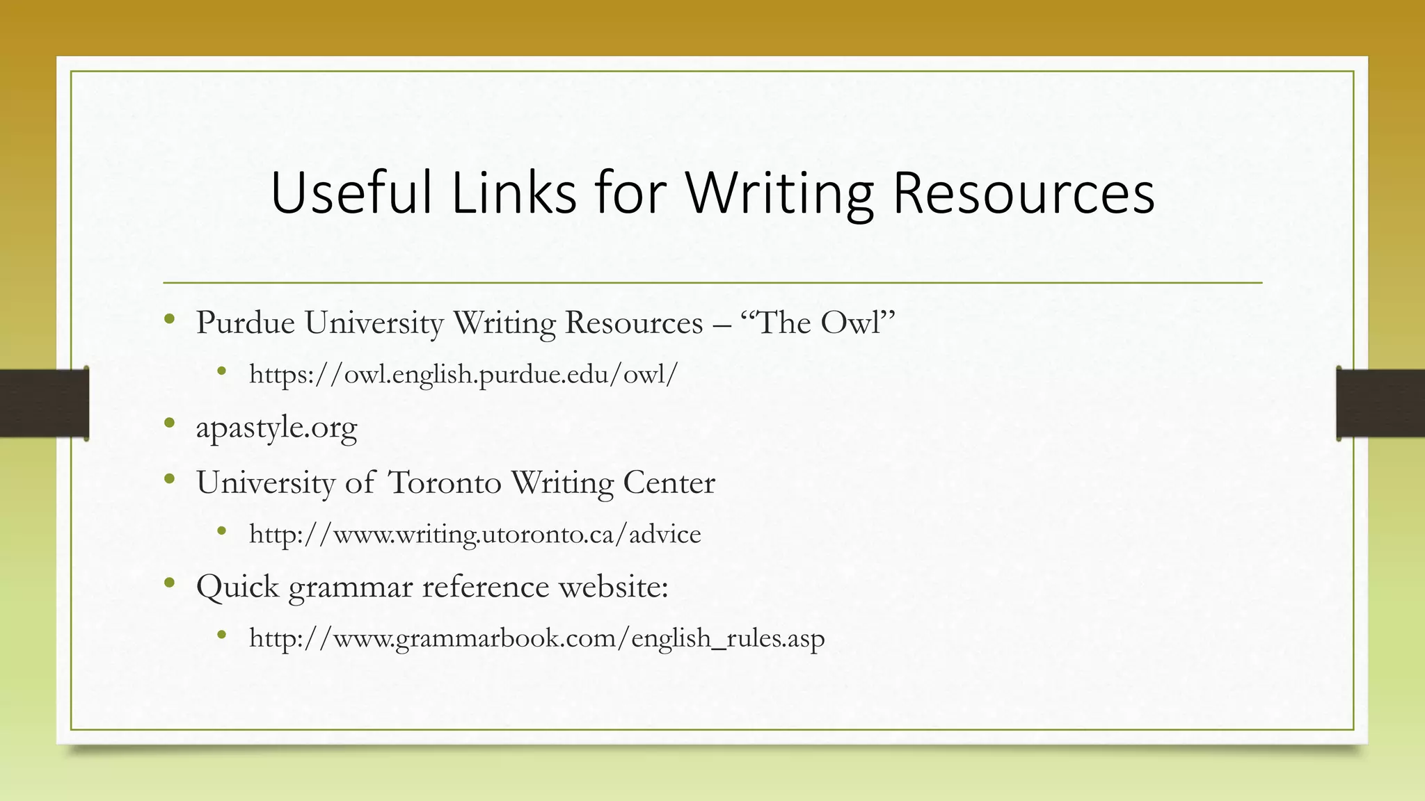 Useful Links for Writing Resources
• Purdue University Writing Resources – “The Owl”
• https://owl.english.purdue.edu/owl/
• apastyle.org
• University of Toronto Writing Center
• http://www.writing.utoronto.ca/advice
• Quick grammar reference website:
• http://www.grammarbook.com/english_rules.asp
 