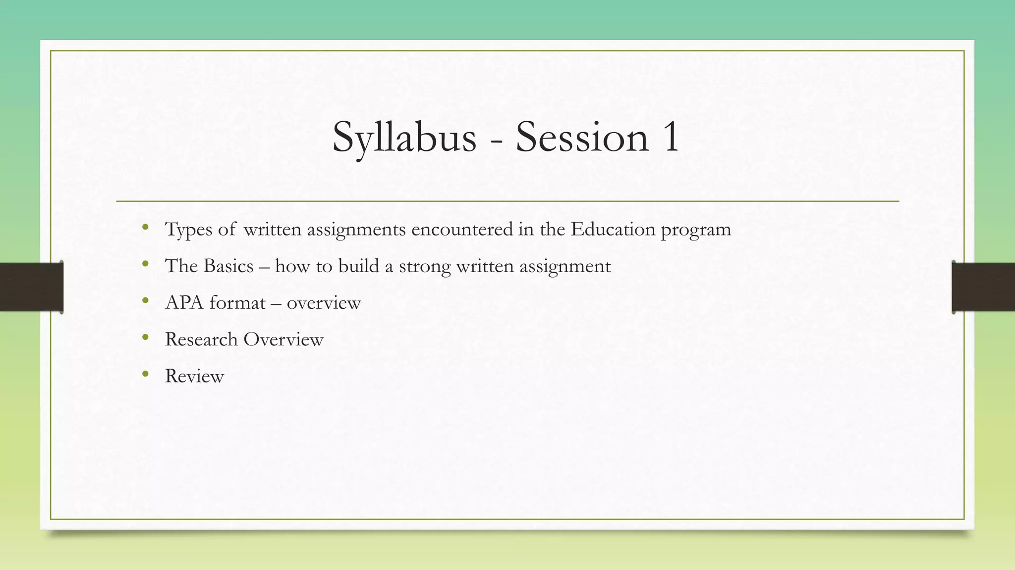 Syllabus - Session 1
• Types of written assignments encountered in the Education program
• The Basics – how to build a strong written assignment
• APA format – overview
• Research Overview
• Review
 